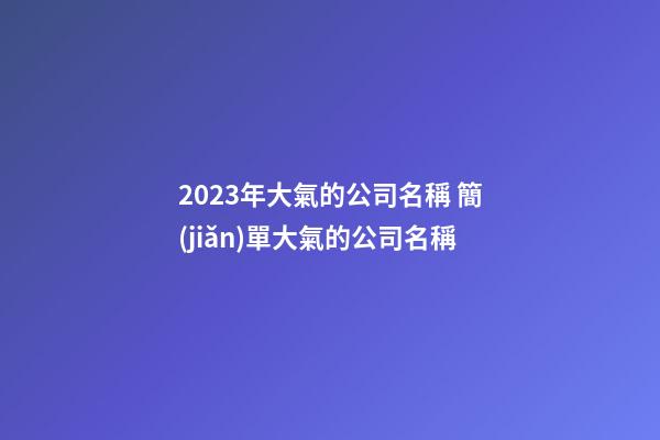 2023年大氣的公司名稱 簡(jiǎn)單大氣的公司名稱-第1張-公司起名-玄機(jī)派